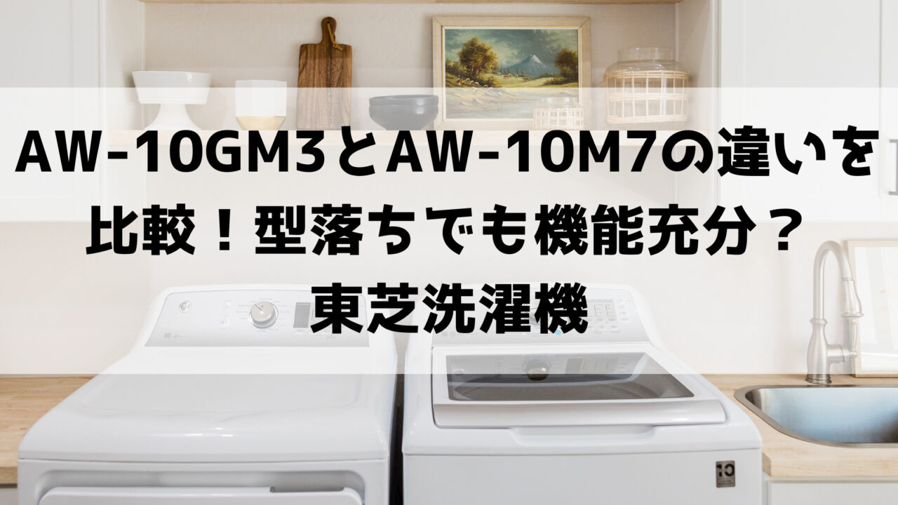 AW-10GM3とAW-10M7の違いを比較！型落ちでも機能充分？東芝洗濯機